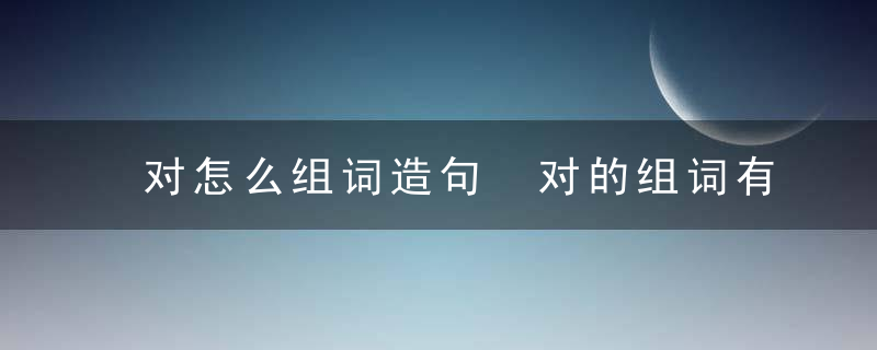 对怎么组词造句 对的组词有哪些